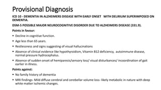 Provisional Diagnosis
ICD 10 - DEMENTIA IN ALZHEIMERS DISEASE WITH EARLY ONSET WITH DELIRIUM SUPERIMPOSED ON
DEMENTIA.
DSM-5 POSSIBLE MAJOR NEUROCOGNITIVE DISORDER DUE TO ALZHEIMERS DISEASE (331.9).
Points in favour:
 Decline in cognitive function.
 Age less than 65 years.
 Restlessness and signs suggesting of visual hallucinations
 Absence of clinical evidence like hypothyroidism, Vitamin B12 deficiency, autoimmune disease,
normal pressure hydrocephalus.
 Absence of sudden onset of hemiparesis/sensory loss/ visual disturbances/ incoordination of gait
earlier in illness.
Points against:
 No family history of dementia
 MRI findings- Mild diffuse cerebral and cerebellar volume loss- likely metabolic in nature with deep
white matter ischemic changes.
 