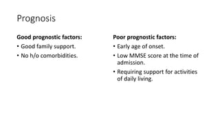 Prognosis
Good prognostic factors:
• Good family support.
• No h/o comorbidities.
Poor prognostic factors:
• Early age of onset.
• Low MMSE score at the time of
admission.
• Requiring support for activities
of daily living.
 