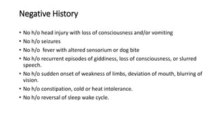 Negative History
• No h/o head injury with loss of consciousness and/or vomiting
• No h/o seizures
• No h/o fever with altered sensorium or dog bite
• No h/o recurrent episodes of giddiness, loss of consciousness, or slurred
speech.
• No h/o sudden onset of weakness of limbs, deviation of mouth, blurring of
vision.
• No h/o constipation, cold or heat intolerance.
• No h/o reversal of sleep wake cycle.
 