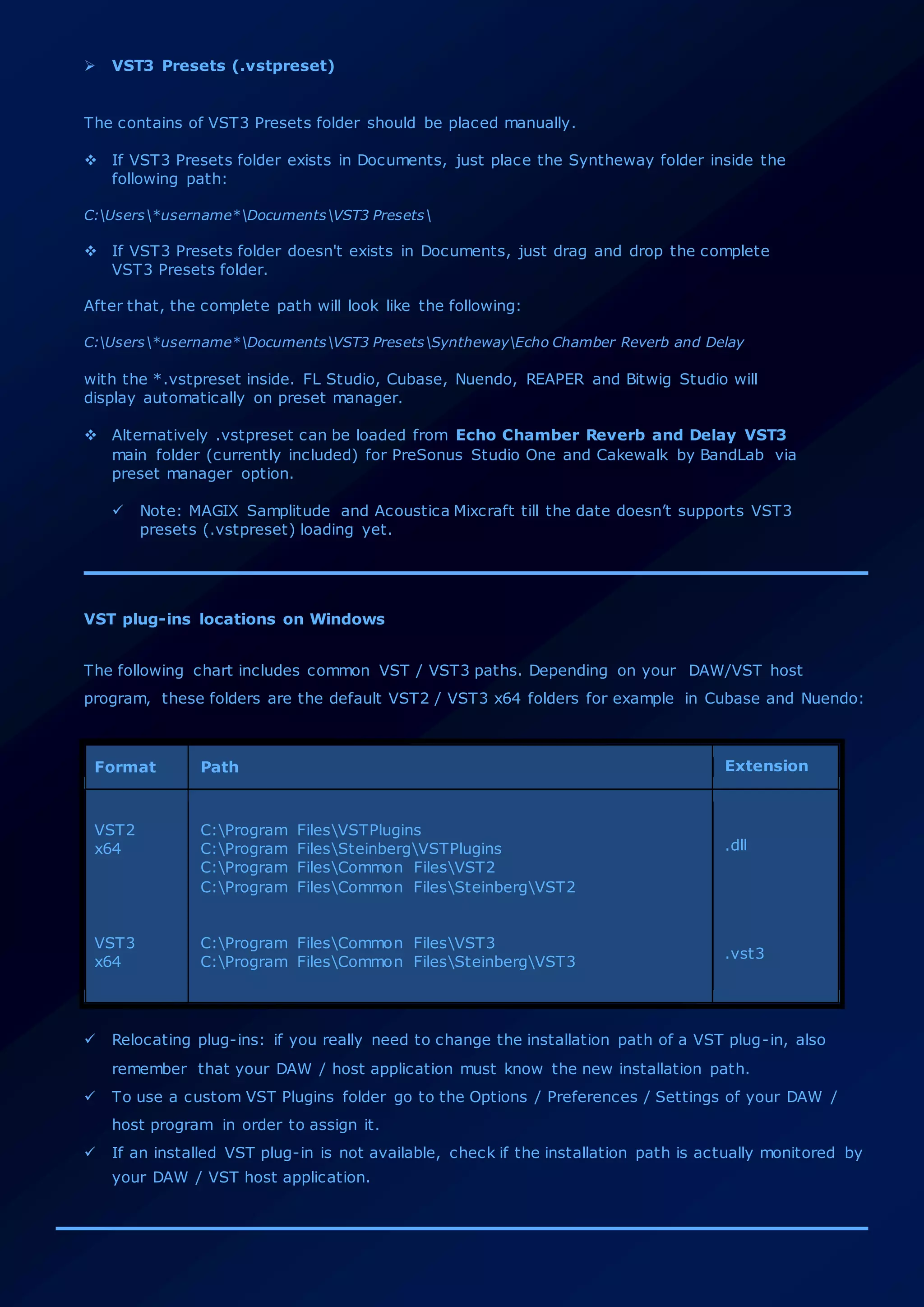  VST3 Presets (.vstpreset)
The contains of VST3 Presets folder should be placed manually.
 If VST3 Presets folder exists in Documents, just place the Syntheway folder inside the
following path:
C:Users*username*DocumentsVST3 Presets
 If VST3 Presets folder doesn't exists in Documents, just drag and drop the complete
VST3 Presets folder.
After that, the complete path will look like the following:
C:Users*username*DocumentsVST3 PresetsSynthewayEcho Chamber Reverb and Delay
with the *.vstpreset inside. FL Studio, Cubase, Nuendo, REAPER and Bitwig Studio will
display automatically on preset manager.
 Alternatively .vstpreset can be loaded from Echo Chamber Reverb and Delay VST3
main folder (currently included) for PreSonus Studio One and Cakewalk by BandLab via
preset manager option.
 Note: MAGIX Samplitude and Acoustica Mixcraft till the date doesn’t supports VST3
presets (.vstpreset) loading yet.
VST plug-ins locations on Windows
The following chart includes common VST / VST3 paths. Depending on your DAW/VST host
program, these folders are the default VST2 / VST3 x64 folders for example in Cubase and Nuendo:
Format Path Extension
VST2
x64
VST3
x64
C:Program FilesVSTPlugins
C:Program FilesSteinbergVSTPlugins
C:Program FilesCommon FilesVST2
C:Program FilesCommon FilesSteinbergVST2
C:Program FilesCommon FilesVST3
C:Program FilesCommon FilesSteinbergVST3
.dll
.vst3
 Relocating plug-ins: if you really need to change the installation path of a VST plug-in, also
remember that your DAW / host application must know the new installation path.
 To use a custom VST Plugins folder go to the Options / Preferences / Settings of your DAW /
host program in order to assign it.
 If an installed VST plug-in is not available, check if the installation path is actually monitored by
your DAW / VST host application.
 