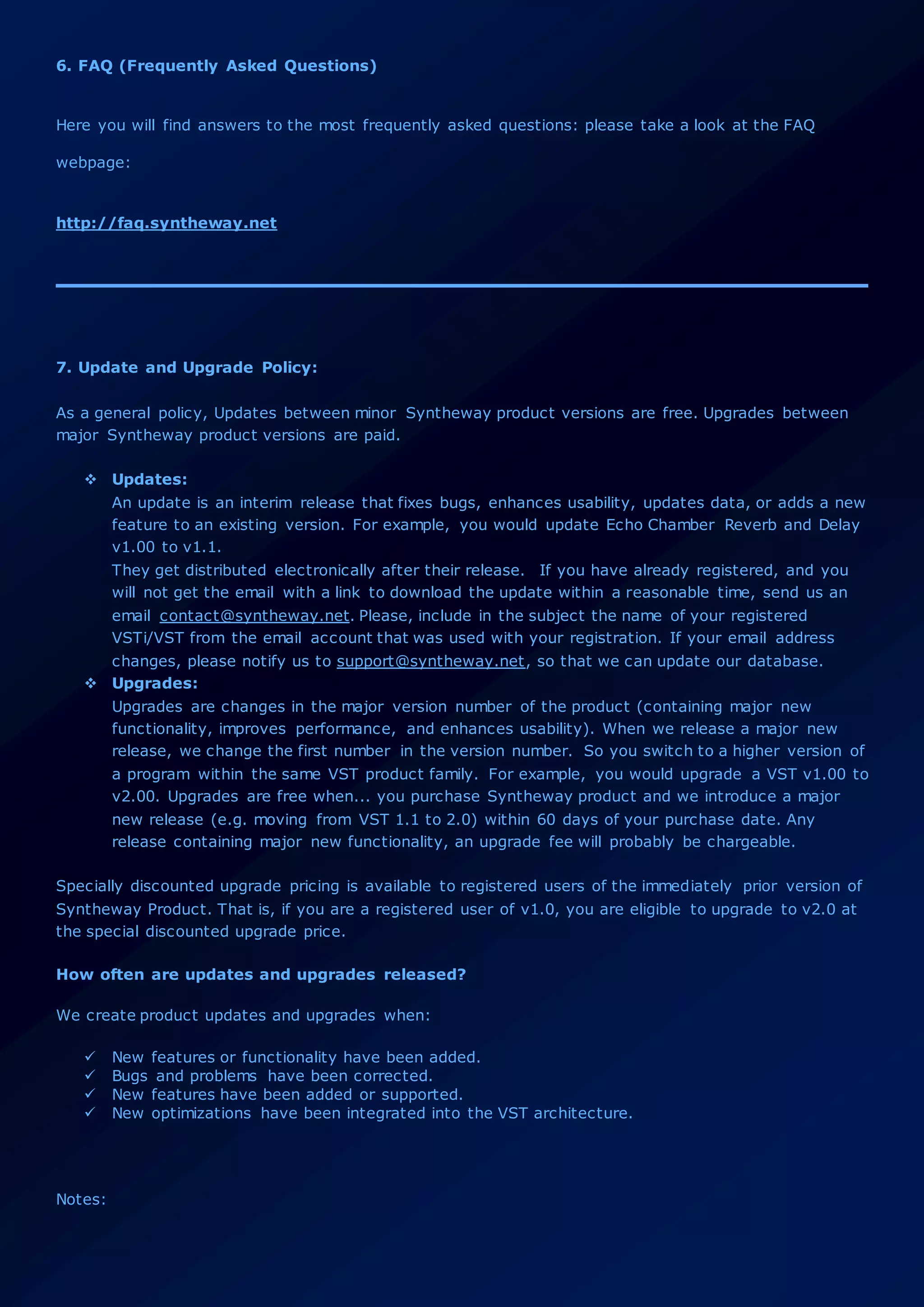 6. FAQ (Frequently Asked Questions)
Here you will find answers to the most frequently asked questions: please take a look at the FAQ
webpage:
http://faq.syntheway.net
7. Update and Upgrade Policy:
As a general policy, Updates between minor Syntheway product versions are free. Upgrades between
major Syntheway product versions are paid.
 Updates:
An update is an interim release that fixes bugs, enhances usability, updates data, or adds a new
feature to an existing version. For example, you would update Echo Chamber Reverb and Delay
v1.00 to v1.1.
They get distributed electronically after their release. If you have already registered, and you
will not get the email with a link to download the update within a reasonable time, send us an
email contact@syntheway.net. Please, include in the subject the name of your registered
VSTi/VST from the email account that was used with your registration. If your email address
changes, please notify us to support@syntheway.net, so that we can update our database.
 Upgrades:
Upgrades are changes in the major version number of the product (containing major new
functionality, improves performance, and enhances usability). When we release a major new
release, we change the first number in the version number. So you switch to a higher version of
a program within the same VST product family. For example, you would upgrade a VST v1.00 to
v2.00. Upgrades are free when... you purchase Syntheway product and we introduce a major
new release (e.g. moving from VST 1.1 to 2.0) within 60 days of your purchase date. Any
release containing major new functionality, an upgrade fee will probably be chargeable.
Specially discounted upgrade pricing is available to registered users of the immediately prior version of
Syntheway Product. That is, if you are a registered user of v1.0, you are eligible to upgrade to v2.0 at
the special discounted upgrade price.
How often are updates and upgrades released?
We create product updates and upgrades when:
 New features or functionality have been added.
 Bugs and problems have been corrected.
 New features have been added or supported.
 New optimizations have been integrated into the VST architecture.
Notes:
 
