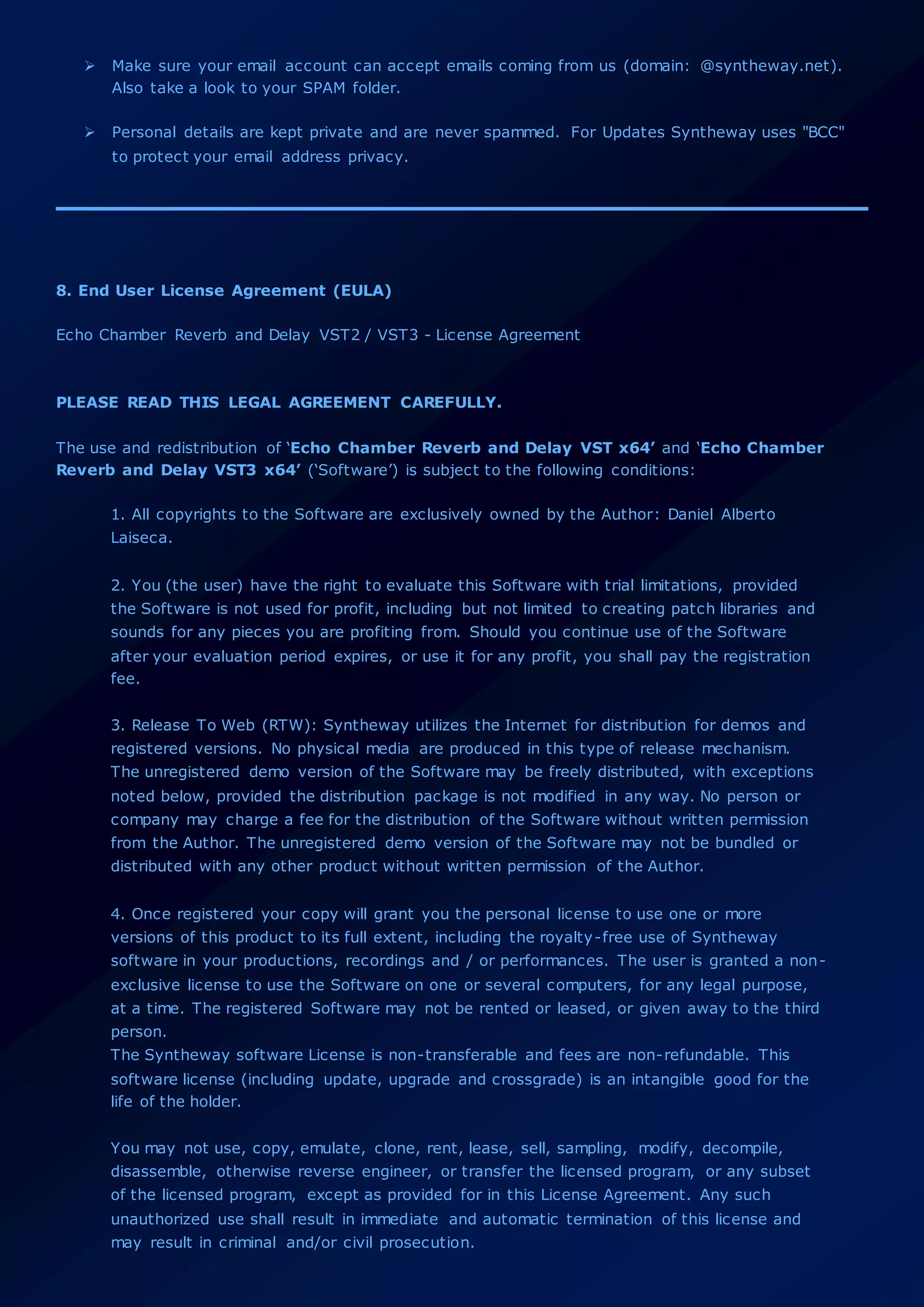  Make sure your email account can accept emails coming from us (domain: @syntheway.net).
Also take a look to your SPAM folder.
 Personal details are kept private and are never spammed. For Updates Syntheway uses "BCC"
to protect your email address privacy.
8. End User License Agreement (EULA)
Echo Chamber Reverb and Delay VST2 / VST3 - License Agreement
PLEASE READ THIS LEGAL AGREEMENT CAREFULLY.
The use and redistribution of ‘Echo Chamber Reverb and Delay VST x64’ and ‘Echo Chamber
Reverb and Delay VST3 x64’ (‘Software’) is subject to the following conditions:
1. All copyrights to the Software are exclusively owned by the Author: Daniel Alberto
Laiseca.
2. You (the user) have the right to evaluate this Software with trial limitations, provided
the Software is not used for profit, including but not limited to creating patch libraries and
sounds for any pieces you are profiting from. Should you continue use of the Software
after your evaluation period expires, or use it for any profit, you shall pay the registration
fee.
3. Release To Web (RTW): Syntheway utilizes the Internet for distribution for demos and
registered versions. No physical media are produced in this type of release mechanism.
The unregistered demo version of the Software may be freely distributed, with exceptions
noted below, provided the distribution package is not modified in any way. No person or
company may charge a fee for the distribution of the Software without written permission
from the Author. The unregistered demo version of the Software may not be bundled or
distributed with any other product without written permission of the Author.
4. Once registered your copy will grant you the personal license to use one or more
versions of this product to its full extent, including the royalty-free use of Syntheway
software in your productions, recordings and / or performances. The user is granted a non-
exclusive license to use the Software on one or several computers, for any legal purpose,
at a time. The registered Software may not be rented or leased, or given away to the third
person.
The Syntheway software License is non-transferable and fees are non-refundable. This
software license (including update, upgrade and crossgrade) is an intangible good for the
life of the holder.
You may not use, copy, emulate, clone, rent, lease, sell, sampling, modify, decompile,
disassemble, otherwise reverse engineer, or transfer the licensed program, or any subset
of the licensed program, except as provided for in this License Agreement. Any such
unauthorized use shall result in immediate and automatic termination of this license and
may result in criminal and/or civil prosecution.
 
