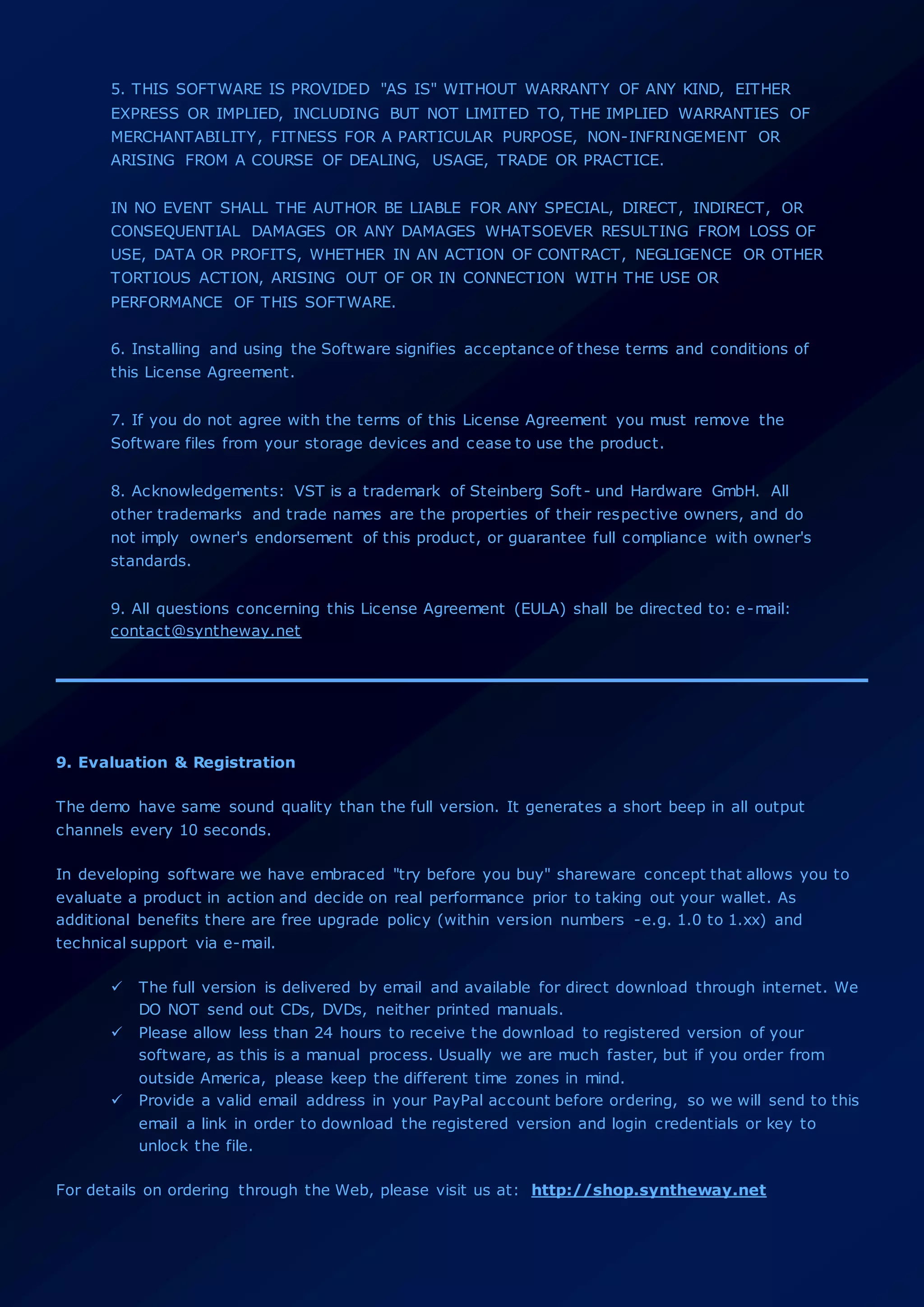5. THIS SOFTWARE IS PROVIDED "AS IS" WITHOUT WARRANTY OF ANY KIND, EITHER
EXPRESS OR IMPLIED, INCLUDING BUT NOT LIMITED TO, THE IMPLIED WARRANTIES OF
MERCHANTABILITY, FITNESS FOR A PARTICULAR PURPOSE, NON-INFRINGEMENT OR
ARISING FROM A COURSE OF DEALING, USAGE, TRADE OR PRACTICE.
IN NO EVENT SHALL THE AUTHOR BE LIABLE FOR ANY SPECIAL, DIRECT, INDIRECT, OR
CONSEQUENTIAL DAMAGES OR ANY DAMAGES WHATSOEVER RESULTING FROM LOSS OF
USE, DATA OR PROFITS, WHETHER IN AN ACTION OF CONTRACT, NEGLIGENCE OR OTHER
TORTIOUS ACTION, ARISING OUT OF OR IN CONNECTION WITH THE USE OR
PERFORMANCE OF THIS SOFTWARE.
6. Installing and using the Software signifies acceptance of these terms and conditions of
this License Agreement.
7. If you do not agree with the terms of this License Agreement you must remove the
Software files from your storage devices and cease to use the product.
8. Acknowledgements: VST is a trademark of Steinberg Soft- und Hardware GmbH. All
other trademarks and trade names are the properties of their respective owners, and do
not imply owner's endorsement of this product, or guarantee full compliance with owner's
standards.
9. All questions concerning this License Agreement (EULA) shall be directed to: e-mail:
contact@syntheway.net
9. Evaluation & Registration
The demo have same sound quality than the full version. It generates a short beep in all output
channels every 10 seconds.
In developing software we have embraced "try before you buy" shareware concept that allows you to
evaluate a product in action and decide on real performance prior to taking out your wallet. As
additional benefits there are free upgrade policy (within version numbers -e.g. 1.0 to 1.xx) and
technical support via e-mail.
 The full version is delivered by email and available for direct download through internet. We
DO NOT send out CDs, DVDs, neither printed manuals.
 Please allow less than 24 hours to receive the download to registered version of your
software, as this is a manual process. Usually we are much faster, but if you order from
outside America, please keep the different time zones in mind.
 Provide a valid email address in your PayPal account before ordering, so we will send to this
email a link in order to download the registered version and login credentials or key to
unlock the file.
For details on ordering through the Web, please visit us at: http://shop.syntheway.net
 