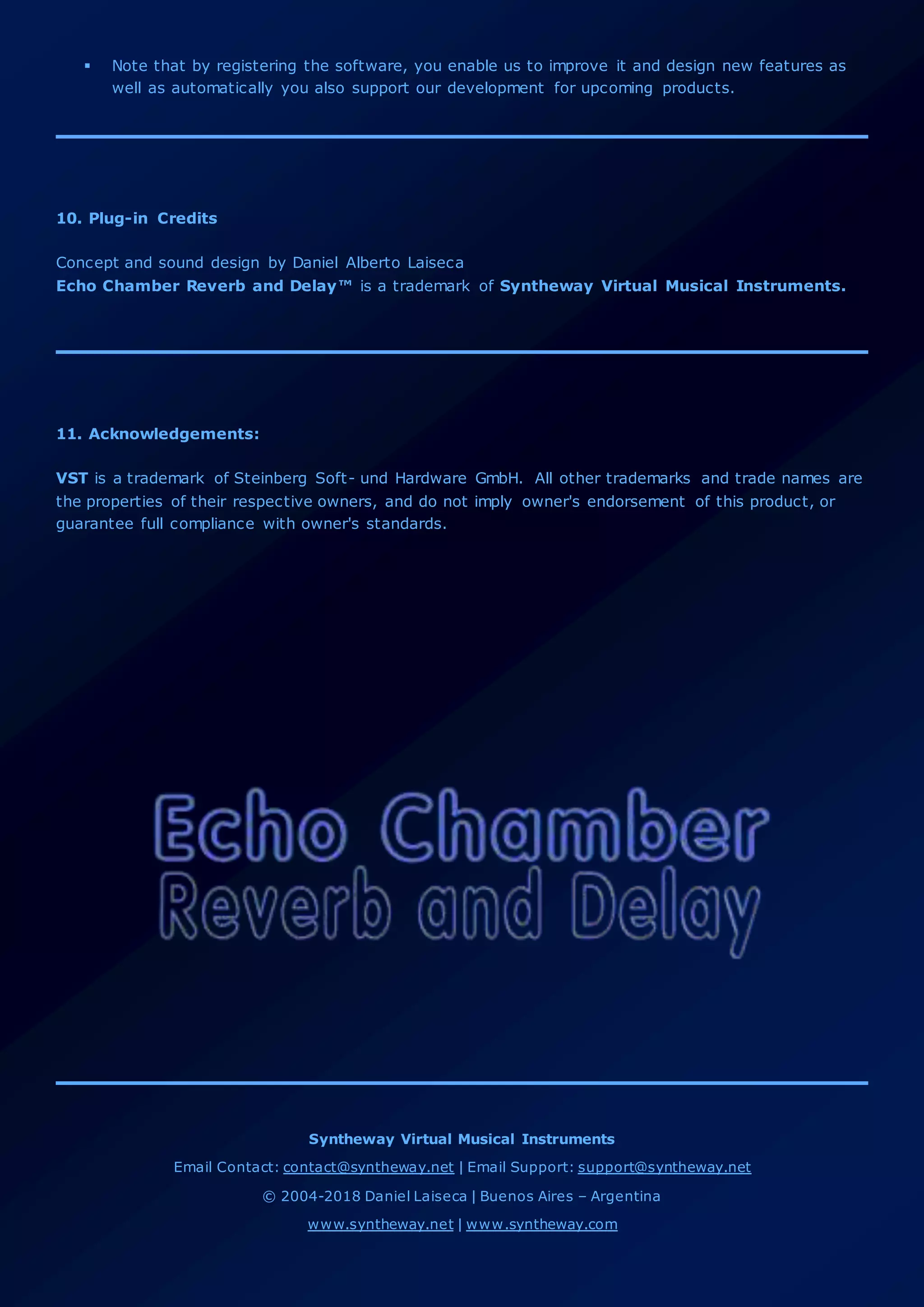  Note that by registering the software, you enable us to improve it and design new features as
well as automatically you also support our development for upcoming products.
10. Plug-in Credits
Concept and sound design by Daniel Alberto Laiseca
Echo Chamber Reverb and Delay™ is a trademark of Syntheway Virtual Musical Instruments.
11. Acknowledgements:
VST is a trademark of Steinberg Soft- und Hardware GmbH. All other trademarks and trade names are
the properties of their respective owners, and do not imply owner's endorsement of this product, or
guarantee full compliance with owner's standards.
Syntheway Virtual Musical Instruments
Email Contact: contact@syntheway.net | Email Support: support@syntheway.net
© 2004-2018 Daniel Laiseca | Buenos Aires – Argentina
www.syntheway.net | www.syntheway.com
 