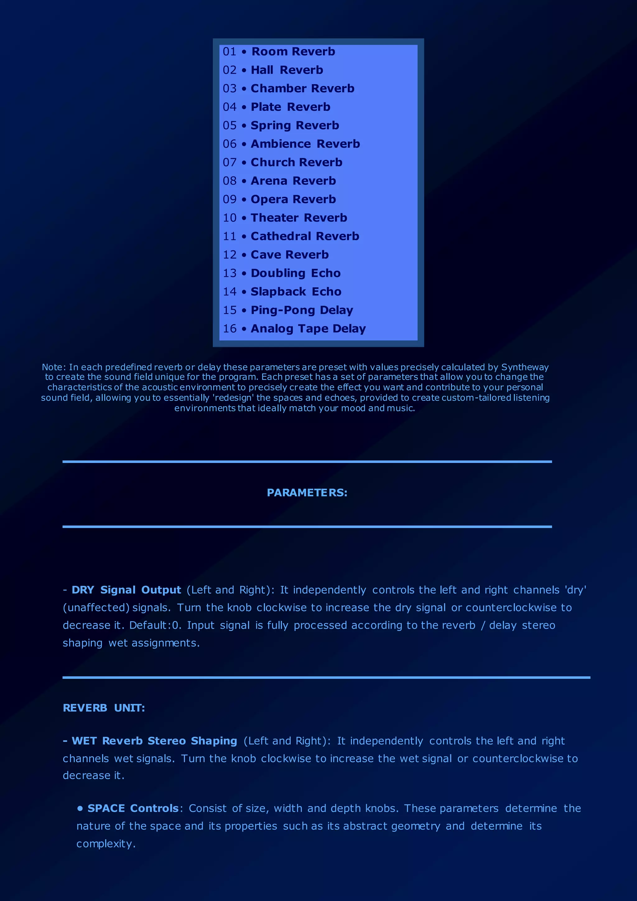 01 • Room Reverb
02 • Hall Reverb
03 • Chamber Reverb
04 • Plate Reverb
05 • Spring Reverb
06 • Ambience Reverb
07 • Church Reverb
08 • Arena Reverb
09 • Opera Reverb
10 • Theater Reverb
11 • Cathedral Reverb
12 • Cave Reverb
13 • Doubling Echo
14 • Slapback Echo
15 • Ping-Pong Delay
16 • Analog Tape Delay
Note: In each predefined reverb or delay these parameters are preset with values precisely calculated by Syntheway
to create the sound field unique for the program. Each preset has a set of parameters that allow you to change the
characteristics of the acoustic environment to precisely create the effect you want and contribute to your personal
sound field, allowing you to essentially 'redesign' the spaces and echoes, provided to create custom-tailored listening
environments that ideally match your mood and music.
PARAMETERS:
- DRY Signal Output (Left and Right): It independently controls the left and right channels 'dry'
(unaffected) signals. Turn the knob clockwise to increase the dry signal or counterclockwise to
decrease it. Default:0. Input signal is fully processed according to the reverb / delay stereo
shaping wet assignments.
REVERB UNIT:
- WET Reverb Stereo Shaping (Left and Right): It independently controls the left and right
channels wet signals. Turn the knob clockwise to increase the wet signal or counterclockwise to
decrease it.
• SPACE Controls: Consist of size, width and depth knobs. These parameters determine the
nature of the space and its properties such as its abstract geometry and determine its
complexity.
 