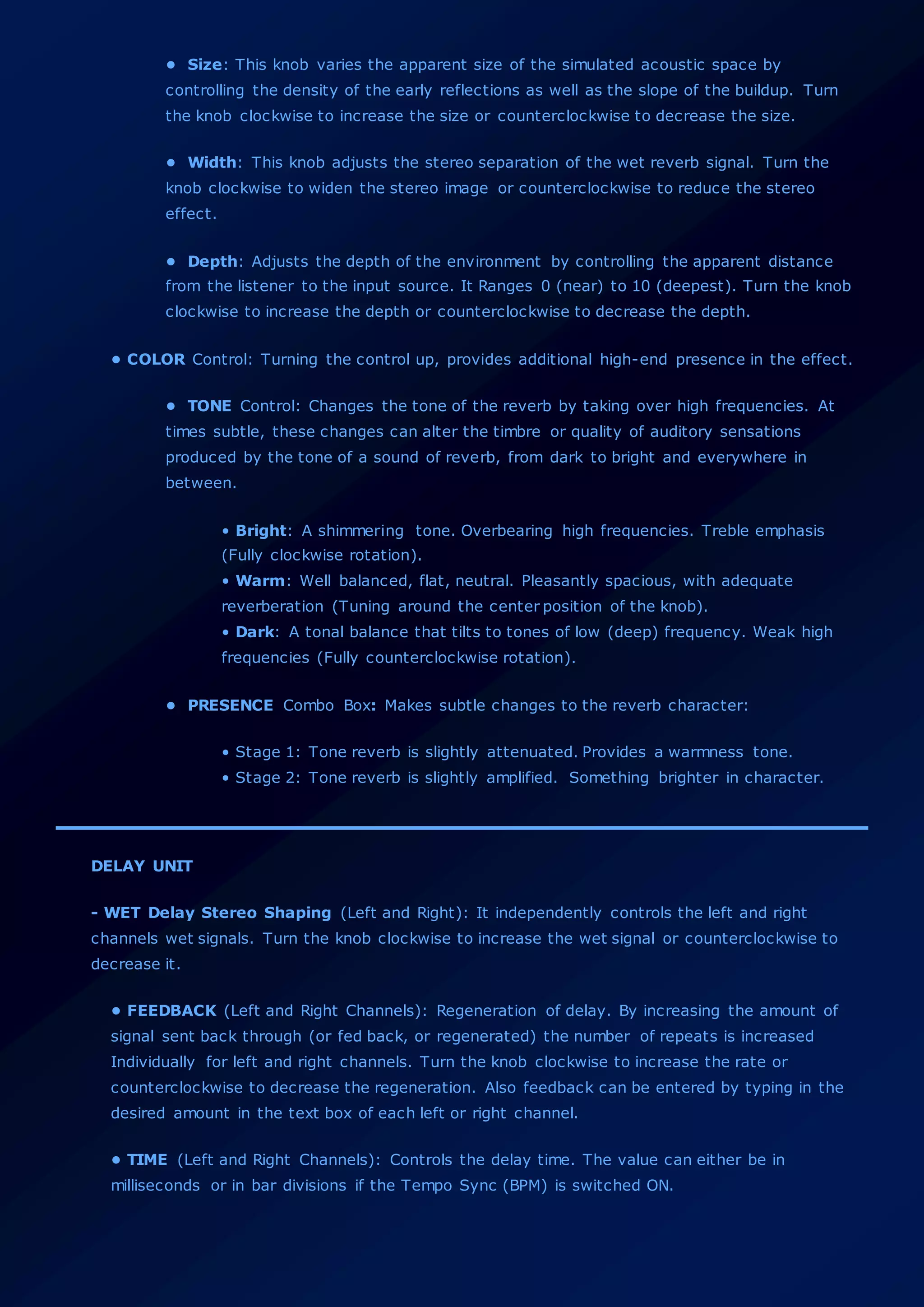 • Size: This knob varies the apparent size of the simulated acoustic space by
controlling the density of the early reflections as well as the slope of the buildup. Turn
the knob clockwise to increase the size or counterclockwise to decrease the size.
• Width: This knob adjusts the stereo separation of the wet reverb signal. Turn the
knob clockwise to widen the stereo image or counterclockwise to reduce the stereo
effect.
• Depth: Adjusts the depth of the environment by controlling the apparent distance
from the listener to the input source. It Ranges 0 (near) to 10 (deepest). Turn the knob
clockwise to increase the depth or counterclockwise to decrease the depth.
• COLOR Control: Turning the control up, provides additional high-end presence in the effect.
• TONE Control: Changes the tone of the reverb by taking over high frequencies. At
times subtle, these changes can alter the timbre or quality of auditory sensations
produced by the tone of a sound of reverb, from dark to bright and everywhere in
between.
• Bright: A shimmering tone. Overbearing high frequencies. Treble emphasis
(Fully clockwise rotation).
• Warm: Well balanced, flat, neutral. Pleasantly spacious, with adequate
reverberation (Tuning around the center position of the knob).
• Dark: A tonal balance that tilts to tones of low (deep) frequency. Weak high
frequencies (Fully counterclockwise rotation).
• PRESENCE Combo Box: Makes subtle changes to the reverb character:
• Stage 1: Tone reverb is slightly attenuated. Provides a warmness tone.
• Stage 2: Tone reverb is slightly amplified. Something brighter in character.
DELAY UNIT
- WET Delay Stereo Shaping (Left and Right): It independently controls the left and right
channels wet signals. Turn the knob clockwise to increase the wet signal or counterclockwise to
decrease it.
• FEEDBACK (Left and Right Channels): Regeneration of delay. By increasing the amount of
signal sent back through (or fed back, or regenerated) the number of repeats is increased
Individually for left and right channels. Turn the knob clockwise to increase the rate or
counterclockwise to decrease the regeneration. Also feedback can be entered by typing in the
desired amount in the text box of each left or right channel.
• TIME (Left and Right Channels): Controls the delay time. The value can either be in
milliseconds or in bar divisions if the Tempo Sync (BPM) is switched ON.
 