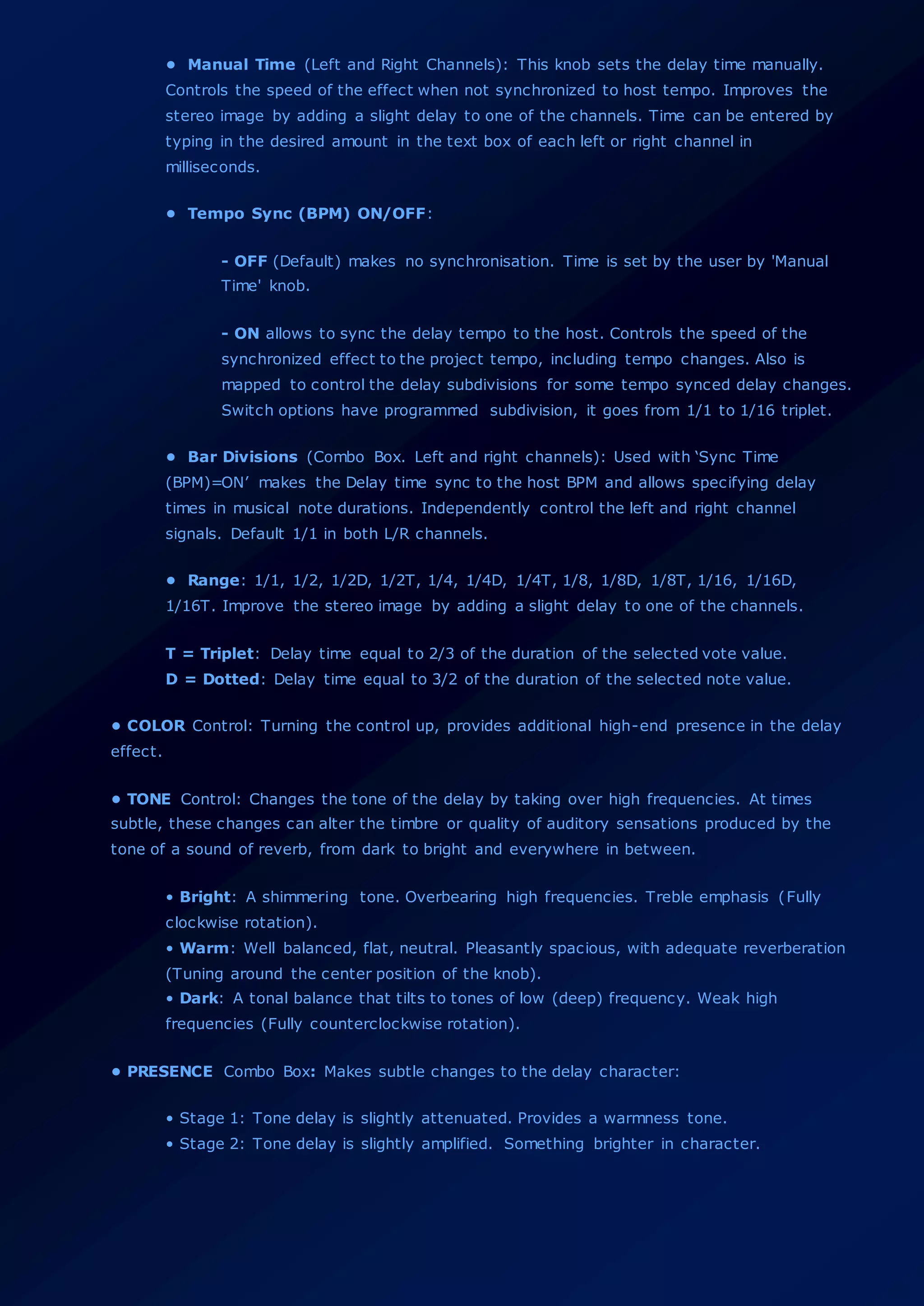 • Manual Time (Left and Right Channels): This knob sets the delay time manually.
Controls the speed of the effect when not synchronized to host tempo. Improves the
stereo image by adding a slight delay to one of the channels. Time can be entered by
typing in the desired amount in the text box of each left or right channel in
milliseconds.
• Tempo Sync (BPM) ON/OFF:
- OFF (Default) makes no synchronisation. Time is set by the user by 'Manual
Time' knob.
- ON allows to sync the delay tempo to the host. Controls the speed of the
synchronized effect to the project tempo, including tempo changes. Also is
mapped to control the delay subdivisions for some tempo synced delay changes.
Switch options have programmed subdivision, it goes from 1/1 to 1/16 triplet.
• Bar Divisions (Combo Box. Left and right channels): Used with ‘Sync Time
(BPM)=ON’ makes the Delay time sync to the host BPM and allows specifying delay
times in musical note durations. Independently control the left and right channel
signals. Default 1/1 in both L/R channels.
• Range: 1/1, 1/2, 1/2D, 1/2T, 1/4, 1/4D, 1/4T, 1/8, 1/8D, 1/8T, 1/16, 1/16D,
1/16T. Improve the stereo image by adding a slight delay to one of the channels.
T = Triplet: Delay time equal to 2/3 of the duration of the selected vote value.
D = Dotted: Delay time equal to 3/2 of the duration of the selected note value.
• COLOR Control: Turning the control up, provides additional high-end presence in the delay
effect.
• TONE Control: Changes the tone of the delay by taking over high frequencies. At times
subtle, these changes can alter the timbre or quality of auditory sensations produced by the
tone of a sound of reverb, from dark to bright and everywhere in between.
• Bright: A shimmering tone. Overbearing high frequencies. Treble emphasis (Fully
clockwise rotation).
• Warm: Well balanced, flat, neutral. Pleasantly spacious, with adequate reverberation
(Tuning around the center position of the knob).
• Dark: A tonal balance that tilts to tones of low (deep) frequency. Weak high
frequencies (Fully counterclockwise rotation).
• PRESENCE Combo Box: Makes subtle changes to the delay character:
• Stage 1: Tone delay is slightly attenuated. Provides a warmness tone.
• Stage 2: Tone delay is slightly amplified. Something brighter in character.
 