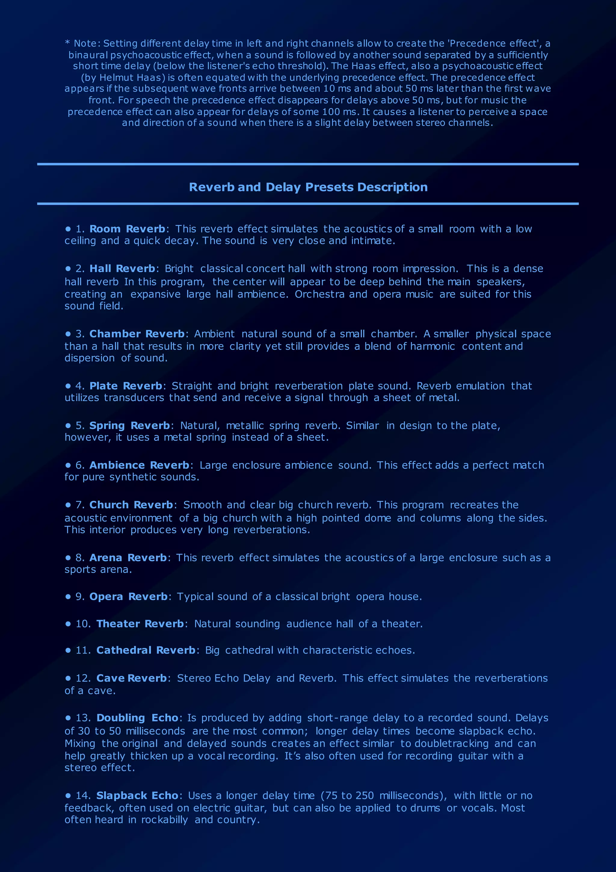 * Note: Setting different delay time in left and right channels allow to create the 'Precedence effect', a
binaural psychoacoustic effect, when a sound is followed by another sound separated by a sufficiently
short time delay (below the listener's echo threshold). The Haas effect, also a psychoacoustic effect
(by Helmut Haas) is often equated with the underlying precedence effect. The precedence effect
appears if the subsequent wave fronts arrive between 10 ms and about 50 ms later than the first wave
front. For speech the precedence effect disappears for delays above 50 ms, but for music the
precedence effect can also appear for delays of some 100 ms. It causes a listener to perceive a space
and direction of a sound when there is a slight delay between stereo channels.
Reverb and Delay Presets Description
• 1. Room Reverb: This reverb effect simulates the acoustics of a small room with a low
ceiling and a quick decay. The sound is very close and intimate.
• 2. Hall Reverb: Bright classical concert hall with strong room impression. This is a dense
hall reverb In this program, the center will appear to be deep behind the main speakers,
creating an expansive large hall ambience. Orchestra and opera music are suited for this
sound field.
• 3. Chamber Reverb: Ambient natural sound of a small chamber. A smaller physical space
than a hall that results in more clarity yet still provides a blend of harmonic content and
dispersion of sound.
• 4. Plate Reverb: Straight and bright reverberation plate sound. Reverb emulation that
utilizes transducers that send and receive a signal through a sheet of metal.
• 5. Spring Reverb: Natural, metallic spring reverb. Similar in design to the plate,
however, it uses a metal spring instead of a sheet.
• 6. Ambience Reverb: Large enclosure ambience sound. This effect adds a perfect match
for pure synthetic sounds.
• 7. Church Reverb: Smooth and clear big church reverb. This program recreates the
acoustic environment of a big church with a high pointed dome and columns along the sides.
This interior produces very long reverberations.
• 8. Arena Reverb: This reverb effect simulates the acoustics of a large enclosure such as a
sports arena.
• 9. Opera Reverb: Typical sound of a classical bright opera house.
• 10. Theater Reverb: Natural sounding audience hall of a theater.
• 11. Cathedral Reverb: Big cathedral with characteristic echoes.
• 12. Cave Reverb: Stereo Echo Delay and Reverb. This effect simulates the reverberations
of a cave.
• 13. Doubling Echo: Is produced by adding short-range delay to a recorded sound. Delays
of 30 to 50 milliseconds are the most common; longer delay times become slapback echo.
Mixing the original and delayed sounds creates an effect similar to doubletracking and can
help greatly thicken up a vocal recording. It’s also often used for recording guitar with a
stereo effect.
• 14. Slapback Echo: Uses a longer delay time (75 to 250 milliseconds), with little or no
feedback, often used on electric guitar, but can also be applied to drums or vocals. Most
often heard in rockabilly and country.
 