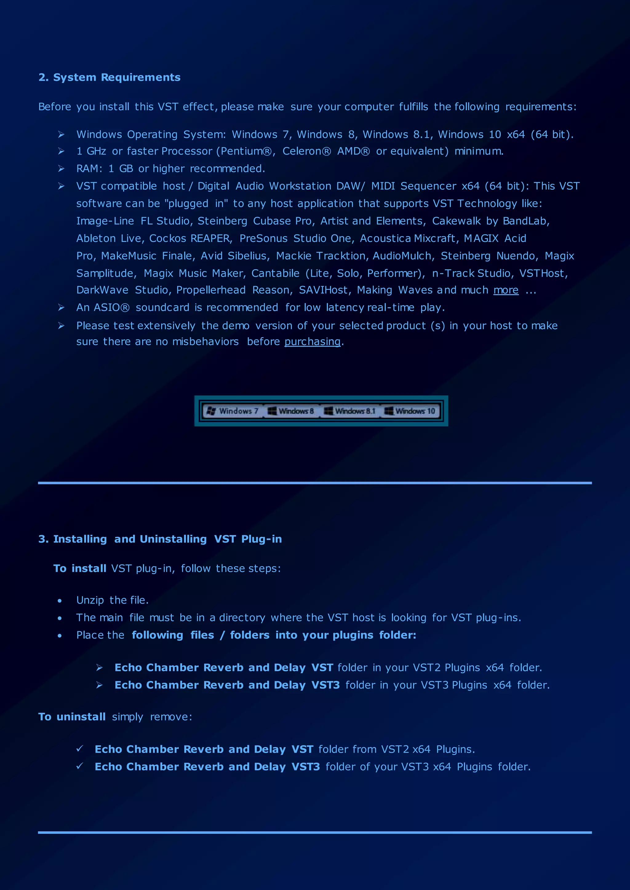 2. System Requirements
Before you install this VST effect, please make sure your computer fulfills the following requirements:
 Windows Operating System: Windows 7, Windows 8, Windows 8.1, Windows 10 x64 (64 bit).
 1 GHz or faster Processor (Pentium®, Celeron® AMD® or equivalent) minimum.
 RAM: 1 GB or higher recommended.
 VST compatible host / Digital Audio Workstation DAW/ MIDI Sequencer x64 (64 bit): This VST
software can be "plugged in" to any host application that supports VST Technology like:
Image-Line FL Studio, Steinberg Cubase Pro, Artist and Elements, Cakewalk by BandLab,
Ableton Live, Cockos REAPER, PreSonus Studio One, Acoustica Mixcraft, MAGIX Acid
Pro, MakeMusic Finale, Avid Sibelius, Mackie Tracktion, AudioMulch, Steinberg Nuendo, Magix
Samplitude, Magix Music Maker, Cantabile (Lite, Solo, Performer), n-Track Studio, VSTHost,
DarkWave Studio, Propellerhead Reason, SAVIHost, Making Waves and much more ...
 An ASIO® soundcard is recommended for low latency real-time play.
 Please test extensively the demo version of your selected product (s) in your host to make
sure there are no misbehaviors before purchasing.
3. Installing and Uninstalling VST Plug-in
To install VST plug-in, follow these steps:
 Unzip the file.
 The main file must be in a directory where the VST host is looking for VST plug-ins.
 Place the following files / folders into your plugins folder:
 Echo Chamber Reverb and Delay VST folder in your VST2 Plugins x64 folder.
 Echo Chamber Reverb and Delay VST3 folder in your VST3 Plugins x64 folder.
To uninstall simply remove:
 Echo Chamber Reverb and Delay VST folder from VST2 x64 Plugins.
 Echo Chamber Reverb and Delay VST3 folder of your VST3 x64 Plugins folder.
 