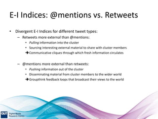 E-I Indices: @mentions vs. Retweets
• Divergent E-I Indices for different tweet types:
– Retweets more external than @mentions:
• Pulling information into the cluster
• Sourcing interesting external material to share with cluster members
Communicative cliques through which fresh information circulates
– @mentions more external than retweets:
• Pushing information out of the cluster
• Disseminating material from cluster members to the wider world
Groupthink feedback loops that broadcast their views to the world
 