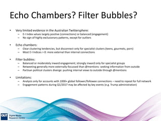 Echo Chambers? Filter Bubbles?
• Very limited evidence in the Australian Twittersphere:
– E-I Index values largely positive (connections) or balanced (engagement)
– No sign of highly exclusionary patterns, except for outliers
• Echo chambers:
– Clear clustering tendencies, but disconnect only for specialist clusters (teens, gourmets, porn)
– Most E-I Indices > 0: more external than internal connections
• Filter bubbles:
– Balanced or moderately inward engagement; strongly inward only for specialist groups
– Retweeting generally more externally-focussed than @mentions: seeking information from outside
– Partisan political clusters diverge: pushing internal views to outside through @mentions
• Limitations:
– Analysis only for accounts with 1000+ global follower/followee connections – need to repeat for full network
– Engagement patterns during Q1/2017 may be affected by key events (e.g. Trump administration)
 