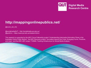 http://mappingonlinepublics.net/
@snurb_dot_info
@socialmediaQUT – http://socialmedia.qut.edu.au/
@qutdmrc – https://www.qut.edu.au/research/dmrc
This research is supported by the ARC Future Fellowship project “Understanding Intermedia Information Flows in the
Australian Online Public Sphere”, the ARC Discovery project “Journalism beyond the Crisis: Emerging Forms, Practices,
and Uses”, and the ARC LIEF project “TrISMA: Tracking Infrastructure for Social Media Analysis.”
 