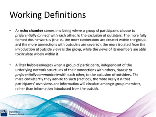 Working Definitions
• An echo chamber comes into being where a group of participants choose to
preferentially connect with each other, to the exclusion of outsiders. The more fully
formed this network is (that is, the more connections are created within the group,
and the more connections with outsiders are severed), the more isolated from the
introduction of outside views is the group, while the views of its members are able
to circulate widely within it.
• A filter bubble emerges when a group of participants, independent of the
underlying network structures of their connections with others, choose to
preferentially communicate with each other, to the exclusion of outsiders. The
more consistently they adhere to such practices, the more likely it is that
participants’ own views and information will circulate amongst group members,
rather than information introduced from the outside.
 