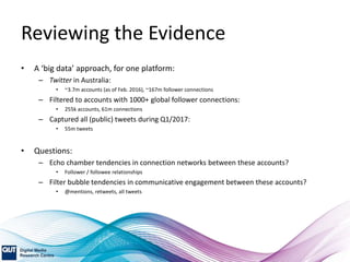Reviewing the Evidence
• A ‘big data’ approach, for one platform:
– Twitter in Australia:
• ~3.7m accounts (as of Feb. 2016), ~167m follower connections
– Filtered to accounts with 1000+ global follower connections:
• 255k accounts, 61m connections
– Captured all (public) tweets during Q1/2017:
• 55m tweets
• Questions:
– Echo chamber tendencies in connection networks between these accounts?
• Follower / followee relationships
– Filter bubble tendencies in communicative engagement between these accounts?
• @mentions, retweets, all tweets
 