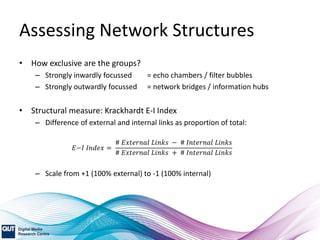 Assessing Network Structures
• How exclusive are the groups?
– Strongly inwardly focussed = echo chambers / filter bubbles
– Strongly outwardly focussed = network bridges / information hubs
• Structural measure: Krackhardt E-I Index
– Difference of external and internal links as proportion of total:
𝐸−𝐼 𝐼𝑛𝑑𝑒𝑥 =
# 𝐸𝑥𝑡𝑒𝑟𝑛𝑎𝑙 𝐿𝑖𝑛𝑘𝑠 − # 𝐼𝑛𝑡𝑒𝑟𝑛𝑎𝑙 𝐿𝑖𝑛𝑘𝑠
# 𝐸𝑥𝑡𝑒𝑟𝑛𝑎𝑙 𝐿𝑖𝑛𝑘𝑠 + # 𝐼𝑛𝑡𝑒𝑟𝑛𝑎𝑙 𝐿𝑖𝑛𝑘𝑠
– Scale from +1 (100% external) to -1 (100% internal)
 