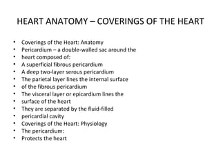 HEART ANATOMY – COVERINGS OF THE HEART
• Coverings of the Heart: Anatomy
• Pericardium – a double-walled sac around the
• heart composed of:
• A superficial fibrous pericardium
• A deep two-layer serous pericardium
• The parietal layer lines the internal surface
• of the fibrous pericardium
• The visceral layer or epicardium lines the
• surface of the heart
• They are separated by the fluid-filled
• pericardial cavity
• Coverings of the Heart: Physiology
• The pericardium:
• Protects the heart
 