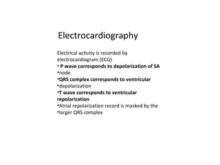 Electrocardiography
Electrical activity is recorded by
electrocardiogram (ECG)
• P wave corresponds to depolarization of SA
•node
•QRS complex corresponds to ventricular
•depolarization
•T wave corresponds to ventricular
repolarization
•Atrial repolarization record is masked by the
•larger QRS complex
 