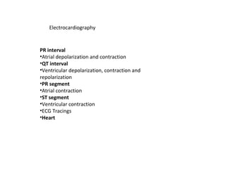 Electrocardiography
PR interval
•Atrial depolarization and contraction
•QT interval
•Ventricular depolarization, contraction and
repolarization
•PR segment
•Atrial contraction
•ST segment
•Ventricular contraction
•ECG Tracings
•Heart
 
