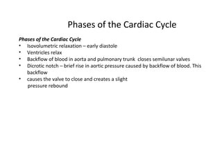 Phases of the Cardiac Cycle
Phases of the Cardiac Cycle
• Isovolumetric relaxation – early diastole
• Ventricles relax
• Backflow of blood in aorta and pulmonary trunk closes semilunar valves
• Dicrotic notch – brief rise in aortic pressure caused by backflow of blood. This
backflow
• causes the valve to close and creates a slight
pressure rebound
 