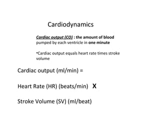 Cardiodynamics
Cardiac output (CO) : the amount of blood
pumped by each ventricle in one minute
•Cardiac output equals heart rate times stroke
volume
Cardiac output (ml/min) =
Heart Rate (HR) (beats/min) X
Stroke Volume (SV) (ml/beat)
 