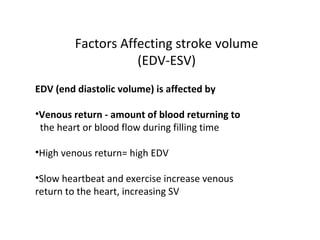 Factors Affecting stroke volume
(EDV-ESV)
EDV (end diastolic volume) is affected by
•Venous return - amount of blood returning to
the heart or blood flow during filling time
•High venous return= high EDV
•Slow heartbeat and exercise increase venous
return to the heart, increasing SV
 