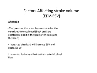 Factors Affecting stroke volume
(EDV-ESV)
Afterload
•The pressure that must be overcome for the
ventricles to eject blood (back pressure
exerted by blood in the large arteries leaving
the heart)
• Increased afterload will increase ESV and
decrease SV
• Increased by factors that restricts arterial blood
flow
 