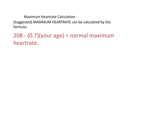 Maximum Heartrate Calculation
(Suggested) MAXIMUM HEARTRATE can be calculated by the
formula:
208 - (0.7)(your age) = normal maximum
heartrate.
 