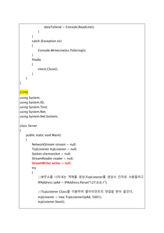 string dataToSend = Console.ReadLine();
while (true)
{
writer.WriteLine(dataToSend);
String str = reader.ReadLine();
Console.WriteLine(str);
if (dataToSend.IndexOf("<EOF>") > -1) break;
dataToSend = Console.ReadLine();
}
}
catch (Exception ex)
{
Console.WriteLine(ex.ToString());
}
finally
{
client.Close();
}
}
}
[서버]
using System;
using System.IO;
using System.Text;
using System.Net;
using System.Net.Sockets;
class Server
{
public static void Main()
{
NetworkStream stream = null;
TcpListener tcpListener = null;
Socket clientsocket = null;
StreamReader reader = null;
StreamWriter writer = null;
 