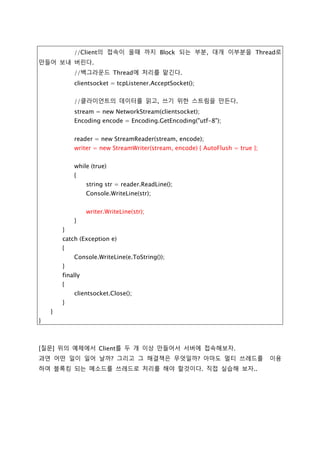 try
{
//IP주소를 나타내는 객체를 생성,TcpListener를 생성시 인자로 사용할려고
IPAddress ipAd = IPAddress.Parse("127.0.0.1");
//TcpListener Class를 이용하여 클라이언트의 연결을 받아 들인다.
tcpListener = new TcpListener(ipAd, 5001);
tcpListener.Start();
//Client의 접속이 올때 까지 Block 되는 부분, 대개 이부분을 Thread로
만들어 보내 버린다.
//백그라운드 Thread에 처리를 맡긴다.
clientsocket = tcpListener.AcceptSocket();
//클라이언트의 데이터를 읽고, 쓰기 위한 스트림을 만든다.
stream = new NetworkStream(clientsocket);
Encoding encode = Encoding.GetEncoding("utf-8");
reader = new StreamReader(stream, encode);
writer = new StreamWriter(stream, encode) { AutoFlush = true };
while (true)
{
string str = reader.ReadLine();
Console.WriteLine(str);
writer.WriteLine(str);
}
}
catch (Exception e)
{
Console.WriteLine(e.ToString());
}
finally
{
clientsocket.Close();
}
}
}
 