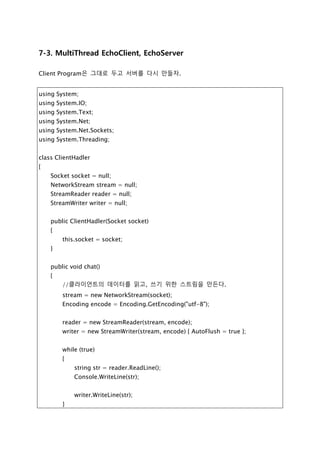 [질문] 위의 예제에서 Client를 두 개 이상 만들어서 서버에 접속해보자.
과연 어떤 일이 일어 날까? 그리고 그 해결책은 무엇일까? 아마도 멀티 쓰레드를 이용
하여 블록킹 되는 메소드를 쓰레드로 처리를 해야 할것이다. 직접 실습해 보자..
7-3. MultiThread EchoClient, EchoServer
Client Program은 그대로 두고 서버를 다시 만들자.
using System;
using System.IO;
using System.Text;
using System.Net;
using System.Net.Sockets;
using System.Threading;
class ClientHadler
{
Socket socket = null;
NetworkStream stream = null;
StreamReader reader = null;
StreamWriter writer = null;
public ClientHadler(Socket socket)
{
this.socket = socket;
}
public void chat()
{
//클라이언트의 데이터를 읽고, 쓰기 위한 스트림을 만든다.
stream = new NetworkStream(socket);
Encoding encode = Encoding.GetEncoding("utf-8");
reader = new StreamReader(stream, encode);
writer = new StreamWriter(stream, encode) { AutoFlush = true };
 