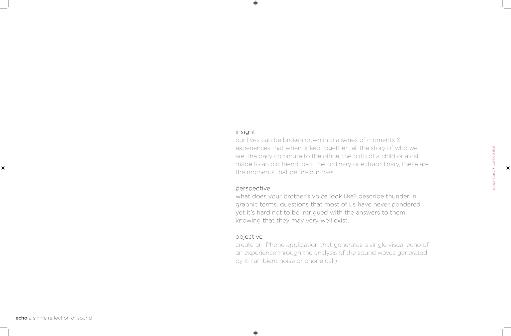 insight
our lives can be broken down into a series of moments &
experiences that when linked together tell the story of who we
are. the daily commute to the office, the birth of a child or a call
made to an old friend; be it the ordinary or extraordinary, these are
the moments that define our lives.

perspective
what does your brother’s voice look like? describe thunder in
graphic terms. questions that most of us have never pondered
yet it’s hard not to be intrigued with the answers to them
knowing that they may very well exist.

objective
create an iPhone application that generates a single visual echo of
an experience through the analysis of the sound waves generated
by it. (ambient noise or phone call)
 