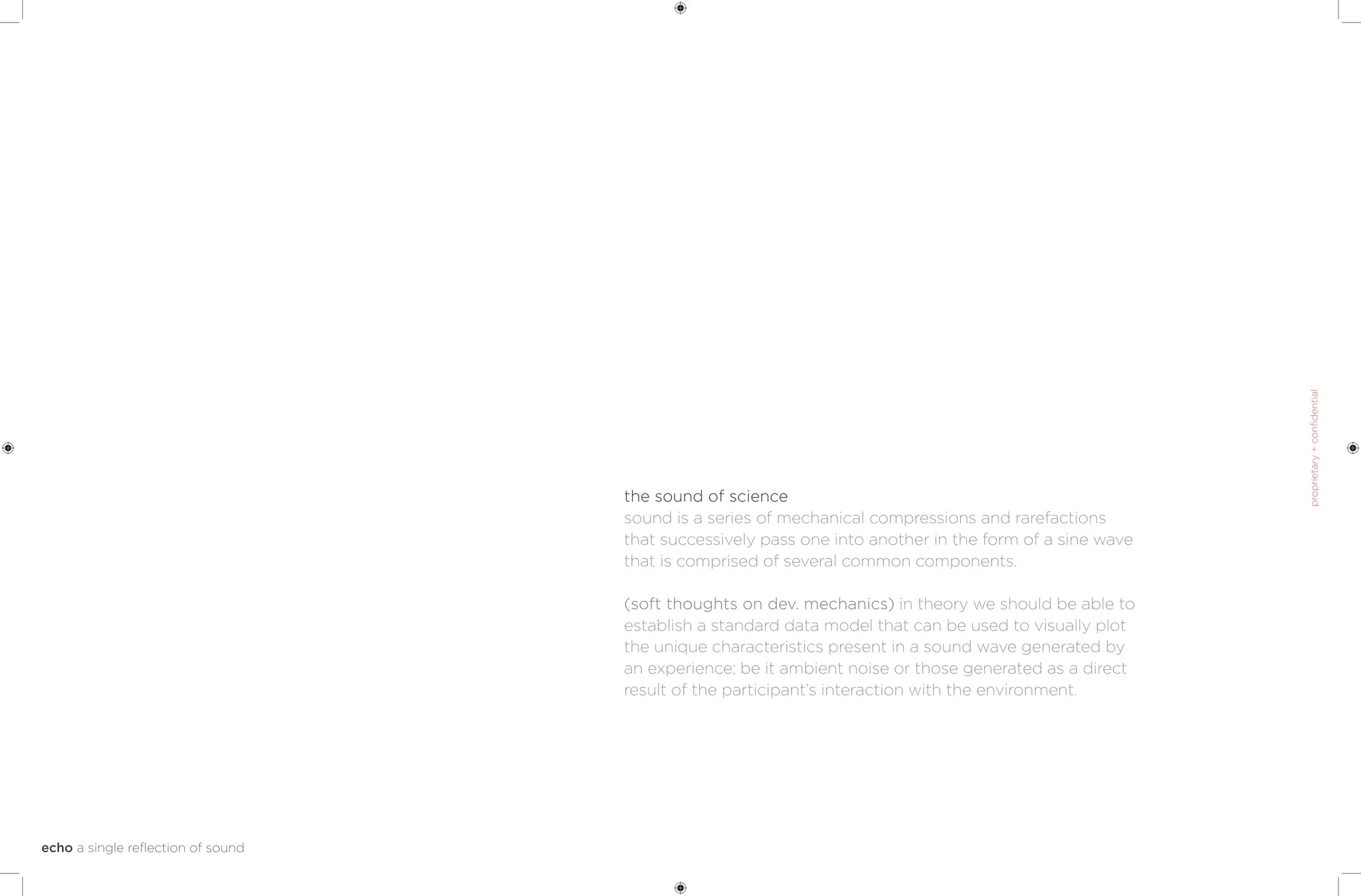 the sound of science
sound is a series of mechanical compressions and rarefactions
that successively pass one into another in the form of a sine wave
that is comprised of several common components.

(soft thoughts on dev. mechanics) in theory we should be able to
establish a standard data model that can be used to visually plot
the unique characteristics present in a sound wave generated by
an experience; be it ambient noise or those generated as a direct
result of the participant’s interaction with the environment.
 