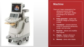 Machine
There are 5 basic components of an
ultrasound scanner that are
required for generation, display
and storage of an ultrasound
image.
1. Pulse generator - applies high
amplitude voltage to energize the
crystals
2. Transducer - converts electrical
energy to mechanical (ultrasound)
energy and vice versa
3. Receiver - detects and amplifies
weak signals
4. Display - displays ultrasound
signals in a variety of modes
5. Memory - stores video display
 