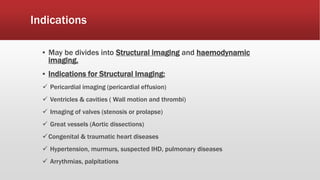 Indications
▪ May be divides into Structural imaging and haemodynamic
imaging.
▪ Indications for Structural Imaging:
 Pericardial imaging (pericardial effusion)
 Ventricles & cavities ( Wall motion and thrombi)
 Imaging of valves (stenosis or prolapse)
 Great vessels (Aortic dissections)
Congenital & traumatic heart diseases
 Hypertension, murmurs, suspected IHD, pulmonary diseases
 Arrythmias, palpitations
 