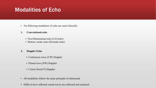 Modalities of Echo
▪ The following modalities of echo are used clinically:
1. Conventional echo
▪ Two-Dimensional echo (2-D echo)
▪ Motion- mode echo (M-mode echo)
2. Doppler Echo
▪ Continuous wave (CW) Doppler
▪ Pulsed wave (PW) Doppler
▪ Colour flow(CF) Doppler
▪ All modalities follow the same principle of ultrasound
▪ Differ in how reflected sound waves are collected and analysed
 
