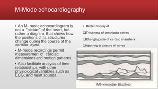 M-Mode echocardiography
▪ An M- mode echocardiogram is
not a "picture" of the heart, but
rather a diagram that shows how
the positions of its structures
change during the course of the
cardiac cycle.
▪ M-mode recordings permit
measurement of cardiac
dimensions and motion patterns.
▪ Also facilitate analysis of time
relationships with other
physiological variables such as
ECG, and heart sounds.
▪ Better display of
Thickness of ventricular valves
Changing size of cardiac chambers
Opening & closure of valves
 