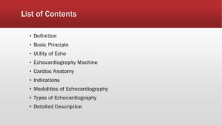 List of Contents
▪ Definition
▪ Basic Principle
▪ Utility of Echo
▪ Echocardiography Machine
▪ Cardiac Anatomy
▪ Indications
▪ Modalities of Echocardiography
▪ Types of Echocardiography
▪ Detailed Description
 