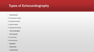 Types of Echocardiography
▪ Trans-thoracic
 Parasternal window
 Subcostal window
 Apical window
 Supraternal window
▪ Trans-esophageal
▪ Intra-vascular
 Intracardiac
 Intracoronary
▪ Epicardial
▪ Stress Echo
▪ Contrast Echo
 