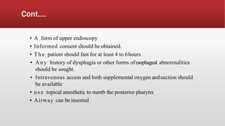 Cont....
▪ A form of upper endoscopy
▪ Informed consent should be obtained.
▪ The patient should fast for at least 4 to 6hours
▪ Any history of dysphagia or other forms ofesophageal abnormalities
should be sought.
▪ Intravenous access and both supplemental oxygen andsuction should
be available
▪ use topical anesthetic to numb the posterior pharynx
▪ Airway can be inserted
 