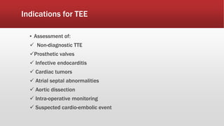 Indications for TEE
▪ Assessment of:
 Non-diagnostic TTE
Prosthetic valves
 Infective endocarditis
 Cardiac tumors
 Atrial septal abnormalities
 Aortic dissection
 Intra-operative monitoring
 Suspected cardio-embolic event
 