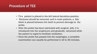 Procedure of TEE
▪ T he patient is placed in the left lateral decubitus position.
▪ Dentures should be removed, and in most patients, a bite
block is placed between the teeth to prevent damage to the
probe.
▪ After the probe has been lubricated with surgical jelly, it is
introduced into the oropharynx and gradually advanced while
the patient is urged to facilitate intubation.
▪ Once the probe has passed into the esophagus, a complete
examination can usually be performed in 10 to 30 minutes.
 