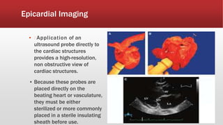 Epicardial Imaging
▪ Application of an
ultrasound probe directly to
the cardiac structures
provides a high-resolution,
non obstructive view of
cardiac structures.
▪ Because these probes are
placed directly on the
beating heart or vasculature,
they must be either
sterilized or more commonly
placed in a sterile insulating
sheath before use.
 