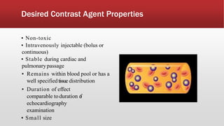 Desired Contrast Agent Properties
▪ Non-toxic
▪ Intravenously injectable (bolus or
continuous)
▪ Stable during cardiac and
pulmonarypassage
▪ Remains within blood pool or has a
well specifiedtissue distribution
▪ Duration of effect
comparable to duration of
echocardiography
examination
▪ Small size
 