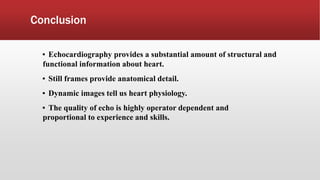 Conclusion
▪ Echocardiography provides a substantial amount of structural and
functional information about heart.
▪ Still frames provide anatomical detail.
▪ Dynamic images tell us heart physiology.
▪ The quality of echo is highly operator dependent and
proportional to experience and skills.
 