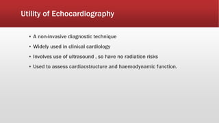 Utility of Echocardiography
▪ A non-invasive diagnostic technique
▪ Widely used in clinical cardiology
▪ Involves use of ultrasound , so have no radiation risks
▪ Used to assess cardiacstructure and haemodynamic function.
 