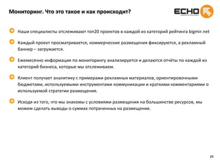 19Анализ изменения восприятия охваченной аудиторииИзмерение брендингового воздействия онлайновой рекламной кампании на знание бренда, отношение к бренду, восприятия рекламы бренда в Интернет и намерения совершать покупку среди интернет пользователей.Методика.	Исследование проводится с использованием метода CAWI (онлайн интервью посредством компьютера) и методологии пре-тест/пост-тест. 	Главная цель – сравнение брендинговых показателей (знание бренда, имидж бренда, намерение о покупке) до и после проведения рекламной кампании. 	Опрос показывался в случайном порядке в два этапа: до начала онлайн рекламной кампании (пре-тест) и по ее окончании (пост-тест).Преимущества.	Такое исследование позволяет оценить эффективность рекламного воздействия на разные целевые группы практически во всех случаях, даже при отсутствии перехода на веб-сайт клиента.Определение эффективности без перехода на сайт