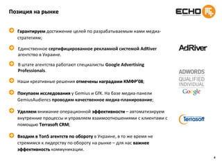 4Позиция на рынкеГарантируем достижение целей по разрабатываемым нами медиа-стратегиям;Единственное сертифицированное рекламнойсистемойAdRiverагентство в Украине. В штате агентства работают специалисты Google Advertising Professionals.Наши креативные решения отмечены наградами КМФР’08;Покупаем исследования у Gemius и GfK.На базе медиа-панелиGemiusAudiencsпроводим качественное медиа-планирование;Уделяем внимание операционной эффективности – автоматизируем внутренние процессы и управляем взаимоотношениями с клиентами с помощью Terrasoft CRM;Входим в Топ5 агентств по обороту в Украине, в то же время не стремимся к лидерству по обороту на рынке – для нас важнее эффективность коммуникации.
