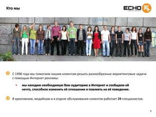 3Кто мыС 1998 года мы помогаем нашим клиентам решать разнообразные маркетинговые задачи с помощью Интернет рекламы:мы находим необходимую Вам аудиторию в Интернет и сообщаем ей нечто, способное изменить её отношение и повлиять на её поведение.В креативном, медийном и в отделе обслуживания клиентов работает 29 специалистов.
