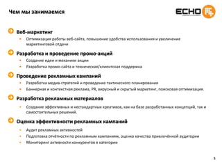5Чем мы занимаемсяВеб-маркетингОптимизация работы веб-сайта, повышение удобства использования и увеличение маркетинговой отдачиРазработка и проведение промо-акцийСоздание идеи и механики акцииРазработка промо-сайта и техническая/клиентская поддержкаПроведение рекламных кампанийРазработка медиа-стратегий и проведение тактического планированияБаннерная и контекстная реклама, PR, вирусный и скрытый маркетинг, поисковая оптимизация.Разработка рекламных материаловСоздание эффективных и нестандартных креативов, как на базе разработанных концепций, так и самостоятельных решений.Оценка эффективности рекламных кампанийАудит рекламных активностейПодготовка отчётности по рекламным кампаниям, оценка качества привлечённой аудиторииМониторинг активности конкурентов в категории