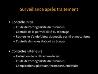 Surveillance après traitement
• Contrôle initial
– Etude de l’échogénicité du thrombus
– Contrôle de la perméabilité du montage
– Recherche d’endofuites: diagnostic positif et mécanisme
– Contrôle des voies d’abord au Scarpa
• Contrôles ultérieurs
‒ Evaluation de la rétraction du sac
‒ Etude de l’échogénicité du thrombus
‒ Complications: plicature, thrombose, endofuite
 